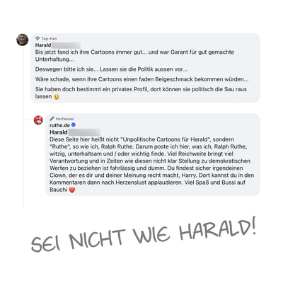 Screenshot eines Kommentars unter einem meiner Posts:
Bis jetzt fand ich ihre Cartoons immer gut... und war Garant für gut gemachte
Unterhaltung...
Deswegen bitte ich sie... Lassen sie die Politik aussen vor...
Wäre schade, wenn ihre Cartoons einen faden Beigeschmack bekommen würden...
Sie haben doch bestimmt ein privates Profil, dort können sie politisch die Sau raus lassen
Meine Antwort:
Diese Seite hier heißt nicht "Unpolitische Cartoons für Harald", sondern
"Ruthe", so wie ich, Ralph Ruthe. Darum poste ich hier, was ich, Ralph Ruthe, witzig, unterhaltsam und / oder wichtig finde. Viel Reichweite bringt viel Verantwortung und in Zeiten wie diesen nicht klar Stellung zu demokratischen Werten zu beziehen ist fahrlässig und dumm. Du findest sicher irgendeinen Clown, der es dir und deiner Meinung recht macht, Harry. Dort kannst du in den Kommentaren dann nach Herzenslust applaudieren. Viel Spaß und Bussi auf
Bauchi!
